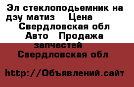 Эл.стеклоподьемник на дэу матиз  › Цена ­ 3 000 - Свердловская обл. Авто » Продажа запчастей   . Свердловская обл.